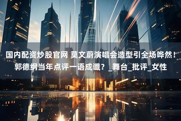 国内配资炒股官网 莫文蔚演唱会造型引全场哗然！郭德纲当年点评一语成谶？_舞台_批评_女性