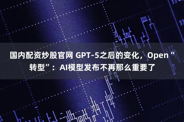 国内配资炒股官网 GPT-5之后的变化，Open“转型”：AI模型发布不再那么重要了
