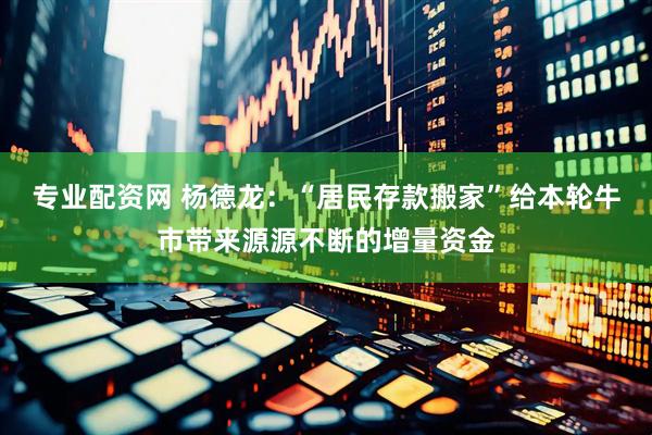专业配资网 杨德龙：“居民存款搬家”给本轮牛市带来源源不断的增量资金