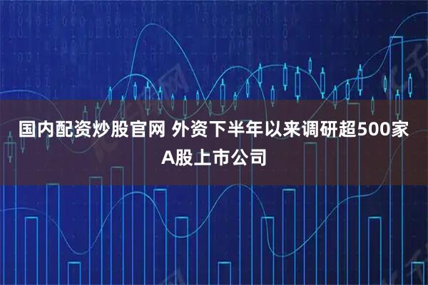 国内配资炒股官网 外资下半年以来调研超500家A股上市公司