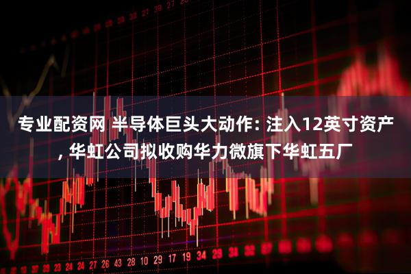 专业配资网 半导体巨头大动作: 注入12英寸资产, 华虹公司拟收购华力微旗下华虹五厂