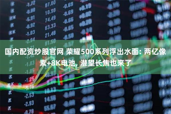 国内配资炒股官网 荣耀500系列浮出水面: 两亿像素+8K电池, 潜望长焦也来了