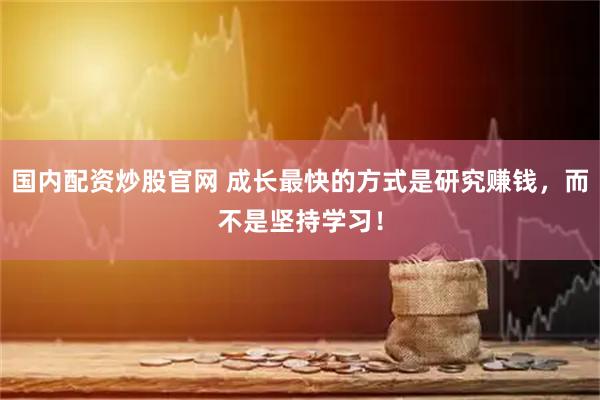 国内配资炒股官网 成长最快的方式是研究赚钱，而不是坚持学习！
