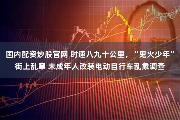 国内配资炒股官网 时速八九十公里，“鬼火少年”街上乱窜 未成年人改装电动自行车乱象调查
