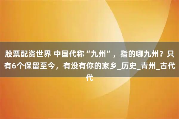 股票配资世界 中国代称“九州”，指的哪九州？只有6个保留至今，有没有你的家乡_历史_青州_古代