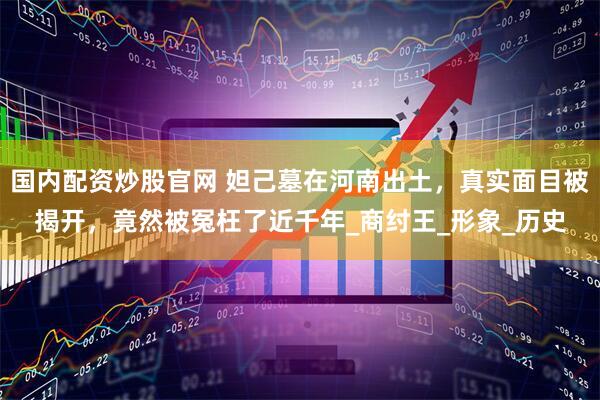 国内配资炒股官网 妲己墓在河南出土，真实面目被揭开，竟然被冤枉了近千年_商纣王_形象_历史