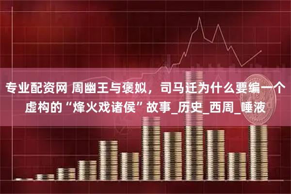 专业配资网 周幽王与褒姒，司马迁为什么要编一个虚构的“烽火戏诸侯”故事_历史_西周_唾液