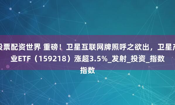股票配资世界 重磅！卫星互联网牌照呼之欲出，卫星产业ETF（159218）涨超3.5%_发射_投资_指数