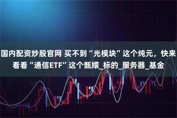 国内配资炒股官网 买不到“光模块”这个纯元，快来看看“通信ETF”这个甄嬛_标的_服务器_基金