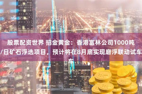 股票配资世界 招金黄金：香港富林公司1000吨/日矿石浮选项目，预计将在8月底实现磨浮联动试车