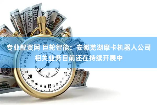 专业配资网 巨轮智能：安徽芜湖摩卡机器人公司相关业务目前还在持续开展中