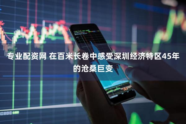 专业配资网 在百米长卷中感受深圳经济特区45年的沧桑巨变