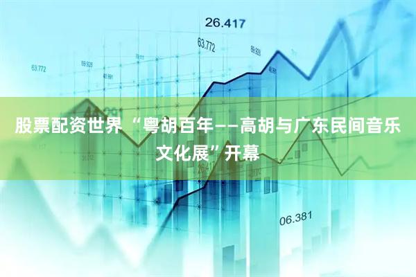 股票配资世界 “粤胡百年——高胡与广东民间音乐文化展”开幕