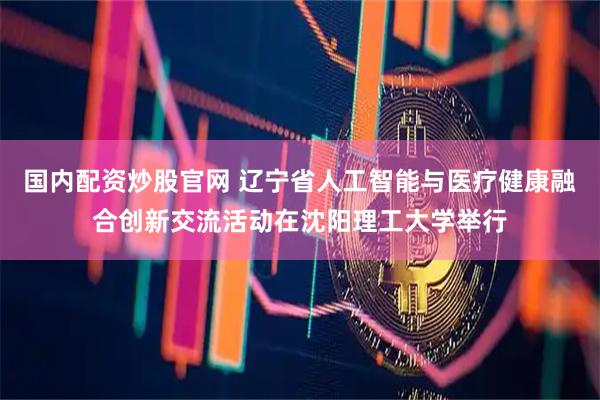 国内配资炒股官网 辽宁省人工智能与医疗健康融合创新交流活动在沈阳理工大学举行