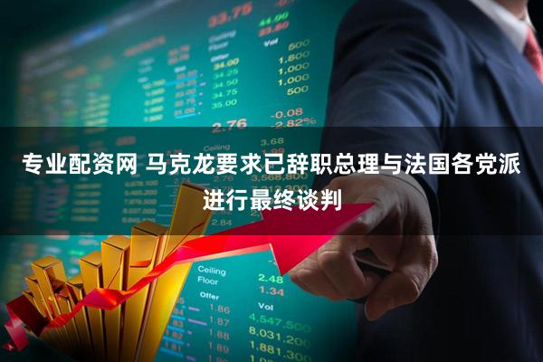 专业配资网 马克龙要求已辞职总理与法国各党派进行最终谈判