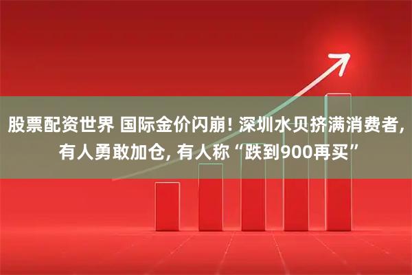 股票配资世界 国际金价闪崩! 深圳水贝挤满消费者, 有人勇敢加仓, 有人称“跌到900再买”
