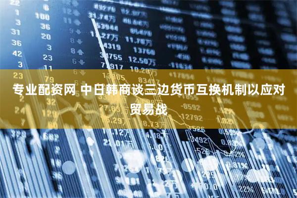 专业配资网 中日韩商谈三边货币互换机制以应对贸易战