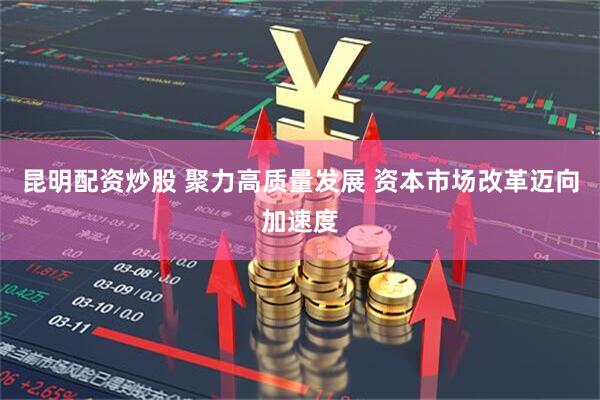 昆明配资炒股 聚力高质量发展 资本市场改革迈向加速度