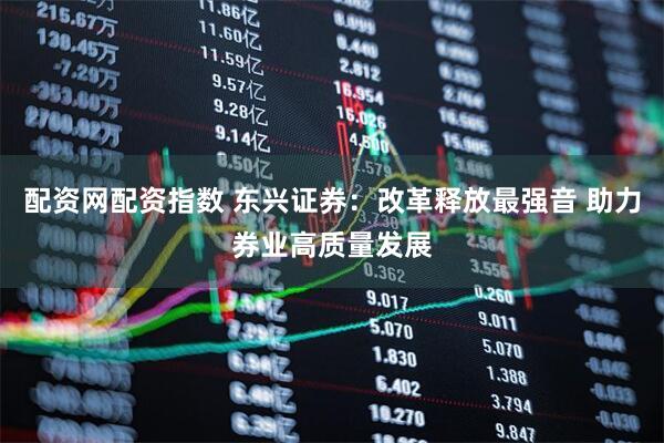 配资网配资指数 东兴证券：改革释放最强音 助力券业高质量发展