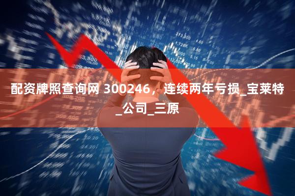 配资牌照查询网 300246，连续两年亏损_宝莱特_公司_三原
