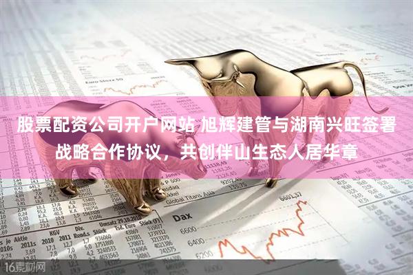 股票配资公司开户网站 旭辉建管与湖南兴旺签署战略合作协议，共创伴山生态人居华章