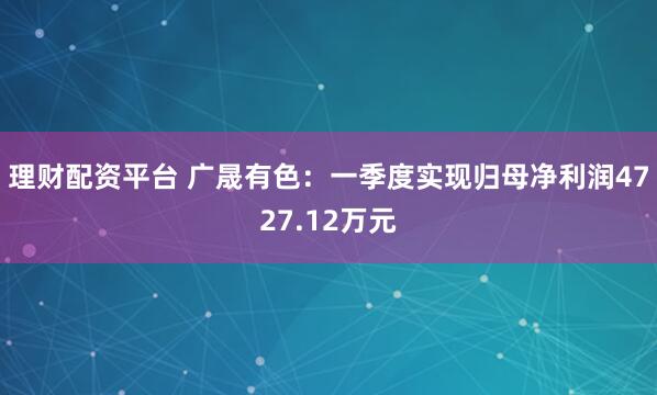 理财配资平台 广晟有色：一季度实现归母净利润4727.12万元