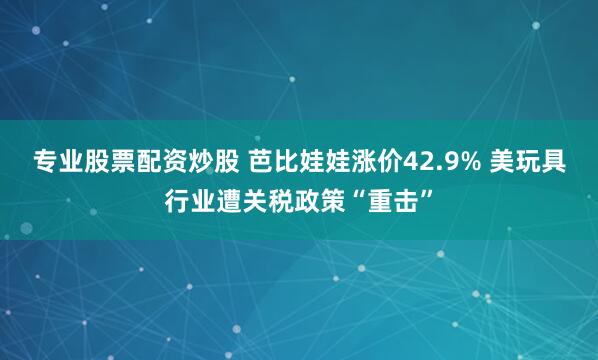 专业股票配资炒股 芭比娃娃涨价42.9% 美玩具行业遭关税政策“重击”
