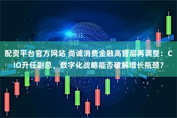 配资平台官方网站 尚诚消费金融高管层再调整：CIO升任副总，数字化战略能否破解增长瓶颈？