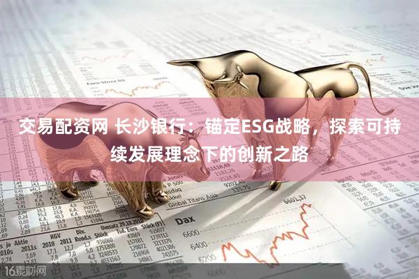交易配资网 长沙银行：锚定ESG战略，探索可持续发展理念下的创新之路