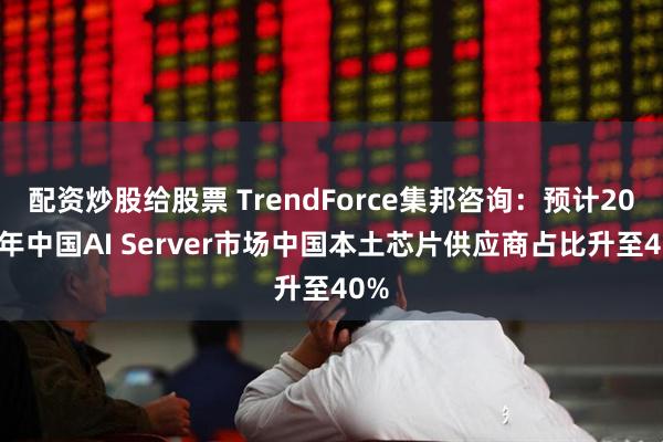 配资炒股给股票 TrendForce集邦咨询：预计2025年中国AI Server市场中国本土芯片供应商占比升至40%