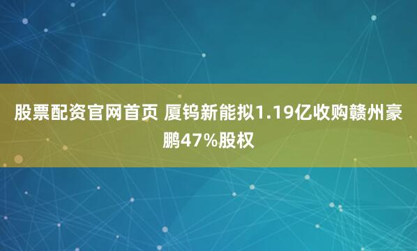 股票配资官网首页 厦钨新能拟1.19亿收购赣州豪鹏47%股权