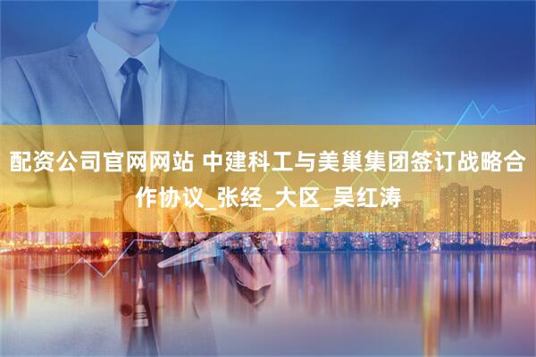 配资公司官网网站 中建科工与美巢集团签订战略合作协议_张经_大区_吴红涛