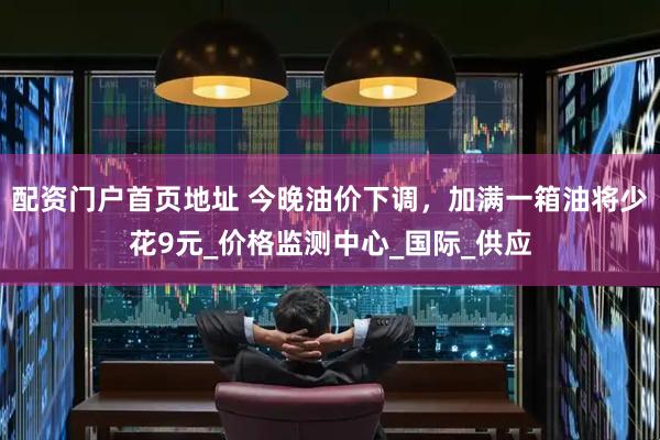 配资门户首页地址 今晚油价下调，加满一箱油将少花9元_价格监测中心_国际_供应