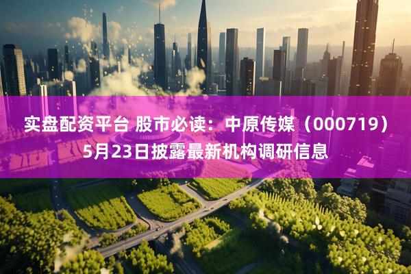 实盘配资平台 股市必读：中原传媒（000719）5月23日披露最新机构调研信息