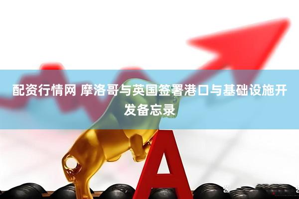 配资行情网 摩洛哥与英国签署港口与基础设施开发备忘录