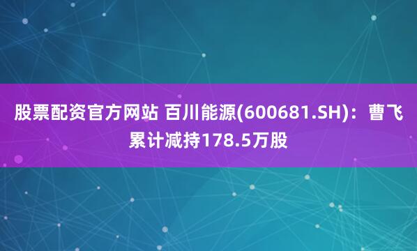 股票配资官方网站 百川能源(600681.SH)：曹飞累计减持178.5万股