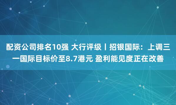 配资公司排名10强 大行评级丨招银国际：上调三一国际目标价至8.7港元 盈利能见度正在改善