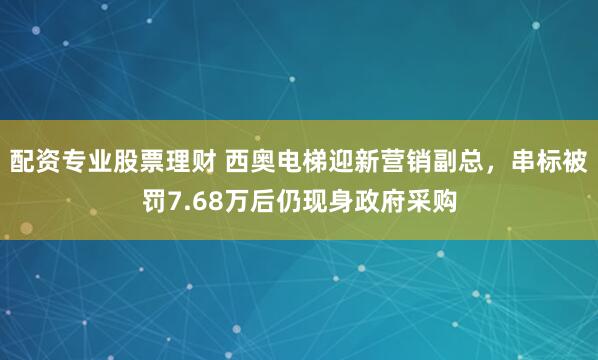 配资专业股票理财 西奥电梯迎新营销副总，串标被罚7.68万后仍现身政府采购