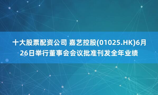 十大股票配资公司 嘉艺控股(01025.HK)6月26日举行董事会会议批准刊发全年业绩