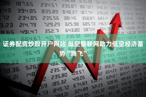 证券配资炒股开户网站 低空智联网助力低空经济蓄势“腾飞”