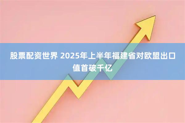 股票配资世界 2025年上半年福建省对欧盟出口值首破千亿