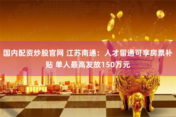 国内配资炒股官网 江苏南通：人才留通可享房票补贴 单人最高发放150万元