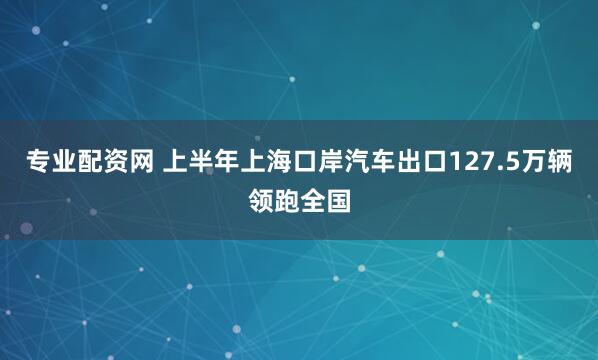专业配资网 上半年上海口岸汽车出口127.5万辆领跑全国