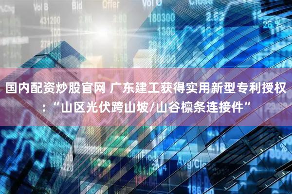 国内配资炒股官网 广东建工获得实用新型专利授权: “山区光伏跨山坡/山谷檩条连接件”