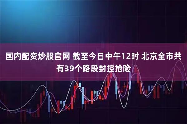 国内配资炒股官网 截至今日中午12时 北京全市共有39个路段封控抢险