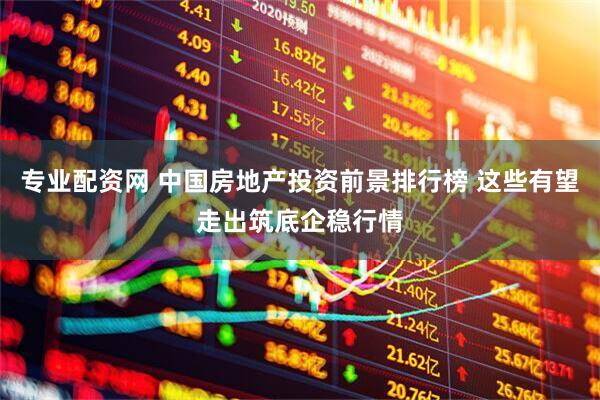 专业配资网 中国房地产投资前景排行榜 这些有望走出筑底企稳行情