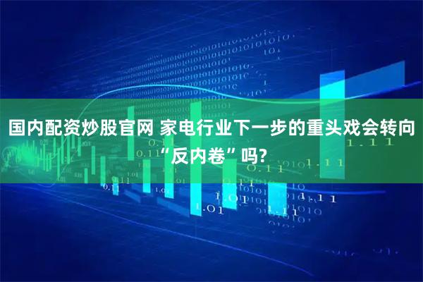 国内配资炒股官网 家电行业下一步的重头戏会转向“反内卷”吗?