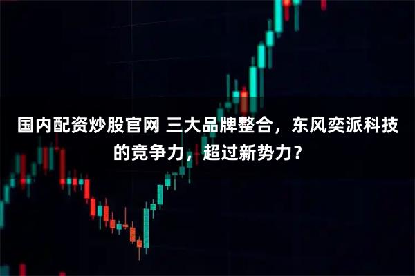 国内配资炒股官网 三大品牌整合，东风奕派科技的竞争力，超过新势力？