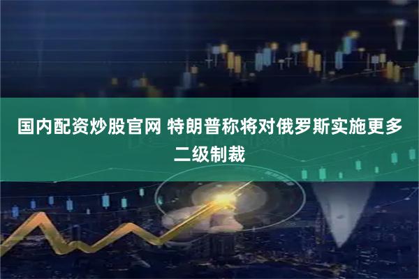 国内配资炒股官网 特朗普称将对俄罗斯实施更多二级制裁