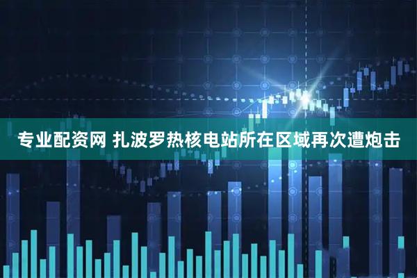专业配资网 扎波罗热核电站所在区域再次遭炮击